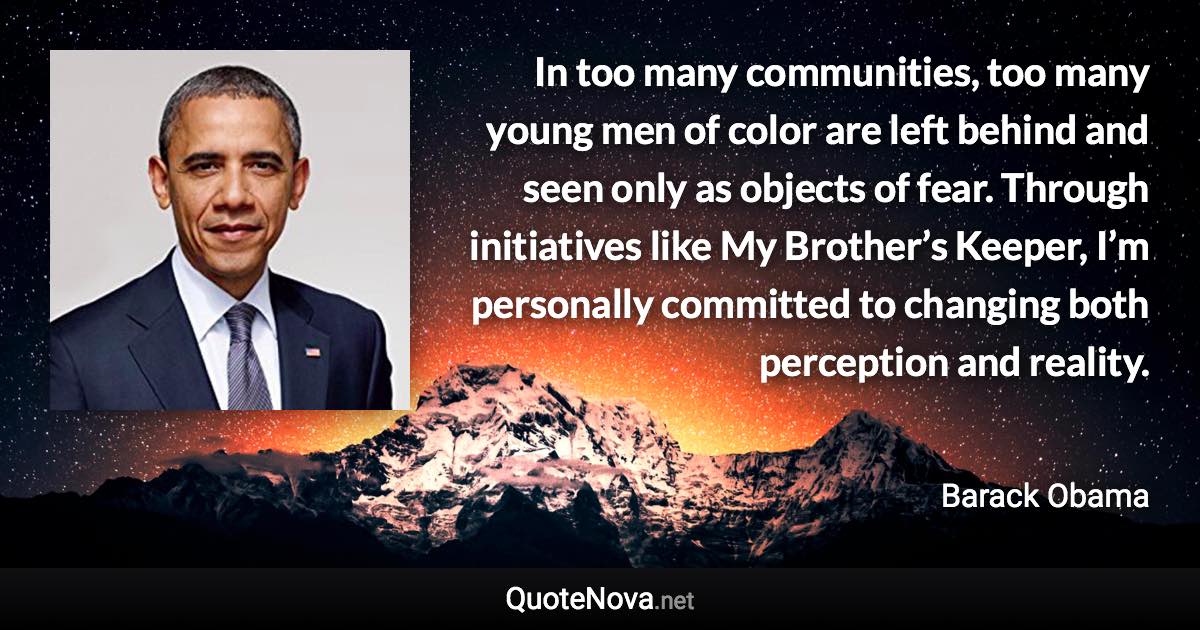 In too many communities, too many young men of color are left behind and seen only as objects of fear. Through initiatives like My Brother’s Keeper, I’m personally committed to changing both perception and reality. - Barack Obama quote