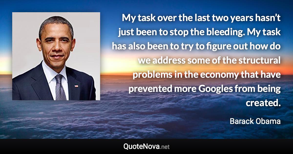 My task over the last two years hasn’t just been to stop the bleeding. My task has also been to try to figure out how do we address some of the structural problems in the economy that have prevented more Googles from being created. - Barack Obama quote