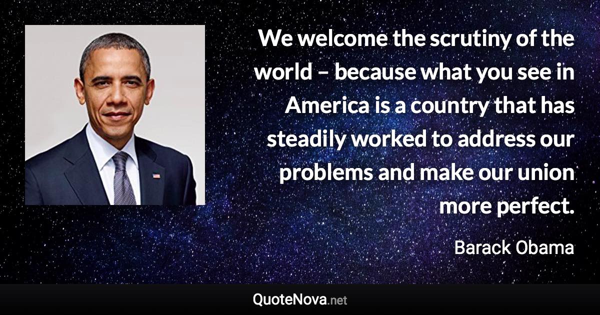 We welcome the scrutiny of the world – because what you see in America is a country that has steadily worked to address our problems and make our union more perfect. - Barack Obama quote