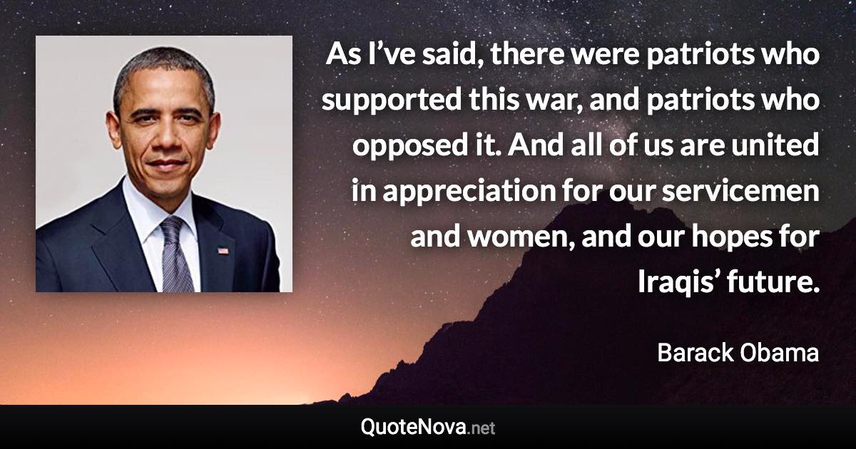 As I’ve said, there were patriots who supported this war, and patriots who opposed it. And all of us are united in appreciation for our servicemen and women, and our hopes for Iraqis’ future. - Barack Obama quote