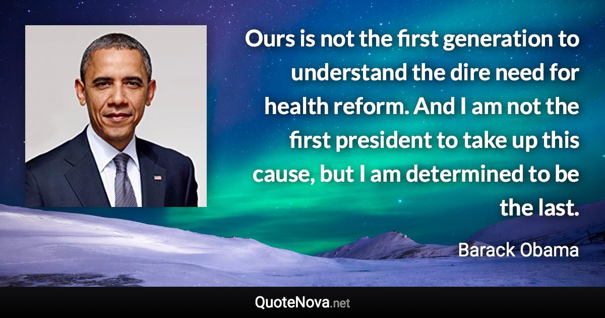 Ours is not the first generation to understand the dire need for health reform. And I am not the first president to take up this cause, but I am determined to be the last. - Barack Obama quote