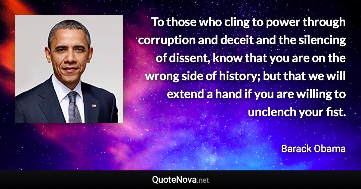 To those who cling to power through corruption and deceit and the silencing of dissent, know that you are on the wrong side of history; but that we will extend a hand if you are willing to unclench your fist. - Barack Obama quote