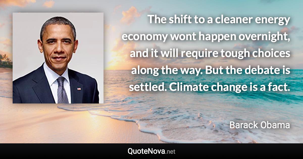 The shift to a cleaner energy economy wont happen overnight, and it will require tough choices along the way. But the debate is settled. Climate change is a fact. - Barack Obama quote