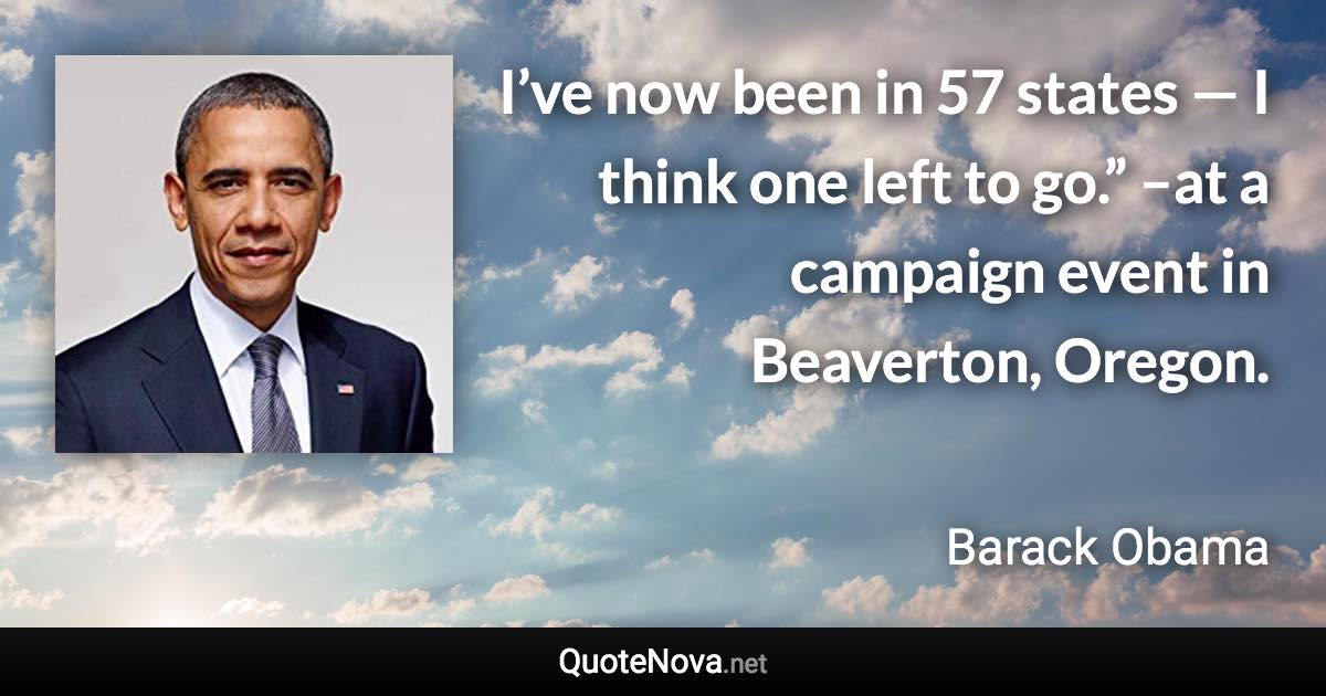 I’ve now been in 57 states — I think one left to go.” –at a campaign event in Beaverton, Oregon. - Barack Obama quote