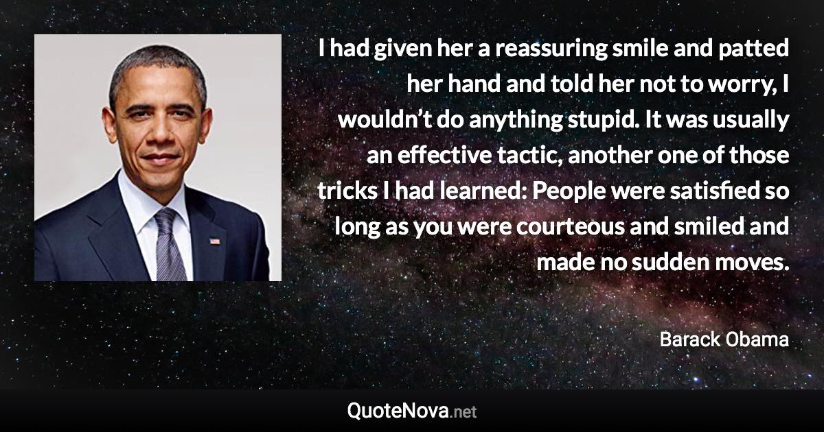 I had given her a reassuring smile and patted her hand and told her not to worry, I wouldn’t do anything stupid. It was usually an effective tactic, another one of those tricks I had learned: People were satisfied so long as you were courteous and smiled and made no sudden moves. - Barack Obama quote