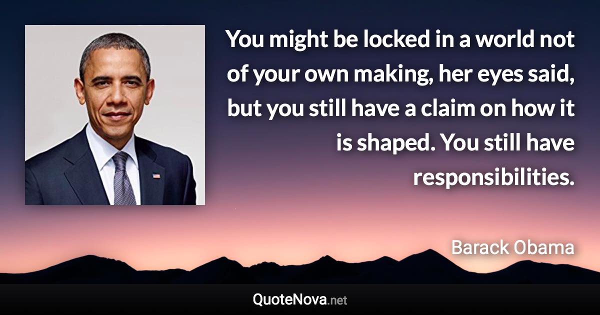 You might be locked in a world not of your own making, her eyes said, but you still have a claim on how it is shaped. You still have responsibilities. - Barack Obama quote