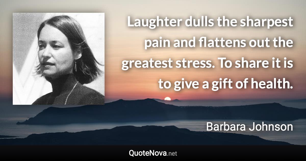 Laughter dulls the sharpest pain and flattens out the greatest stress. To share it is to give a gift of health. - Barbara Johnson quote