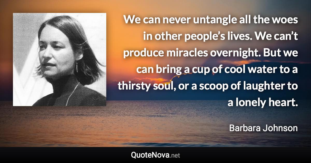 We can never untangle all the woes in other people’s lives. We can’t produce miracles overnight. But we can bring a cup of cool water to a thirsty soul, or a scoop of laughter to a lonely heart. - Barbara Johnson quote