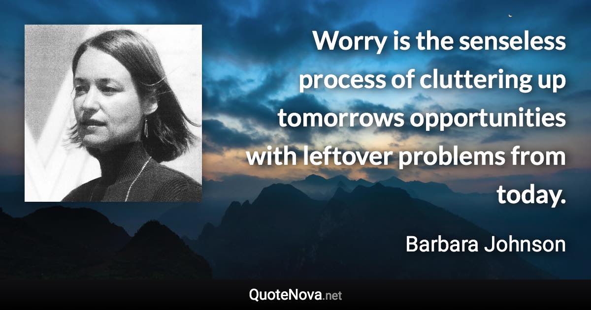 Worry is the senseless process of cluttering up tomorrows opportunities with leftover problems from today. - Barbara Johnson quote
