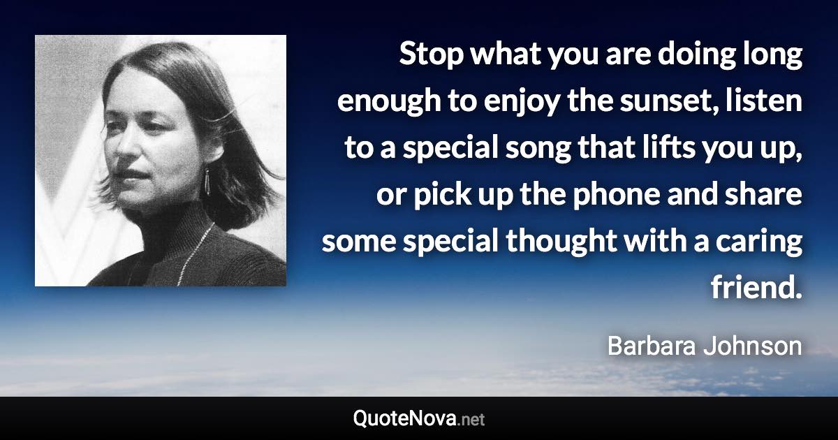 Stop what you are doing long enough to enjoy the sunset, listen to a special song that lifts you up, or pick up the phone and share some special thought with a caring friend. - Barbara Johnson quote