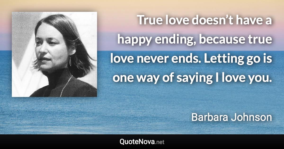 True love doesn’t have a happy ending, because true love never ends. Letting go is one way of saying I love you. - Barbara Johnson quote