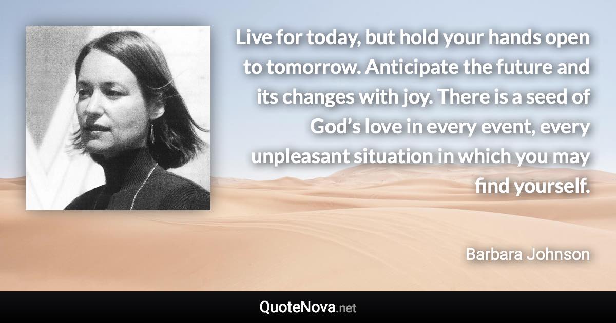 Live for today, but hold your hands open to tomorrow. Anticipate the future and its changes with joy. There is a seed of God’s love in every event, every unpleasant situation in which you may find yourself. - Barbara Johnson quote