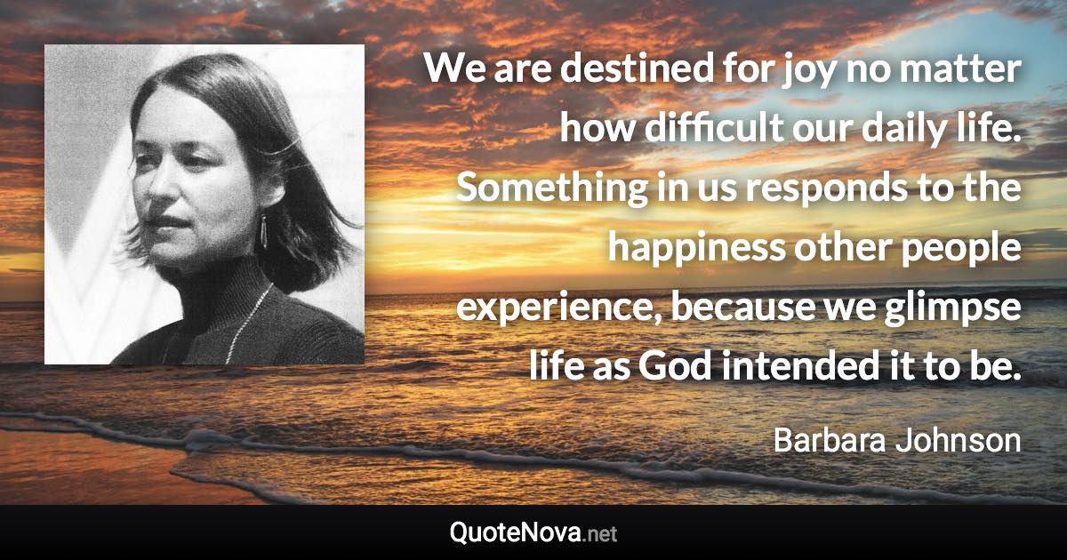 We are destined for joy no matter how difficult our daily life. Something in us responds to the happiness other people experience, because we glimpse life as God intended it to be. - Barbara Johnson quote