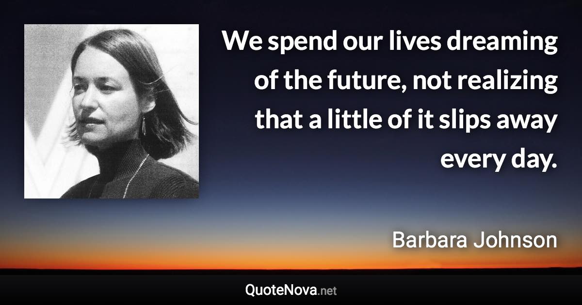 We spend our lives dreaming of the future, not realizing that a little of it slips away every day. - Barbara Johnson quote