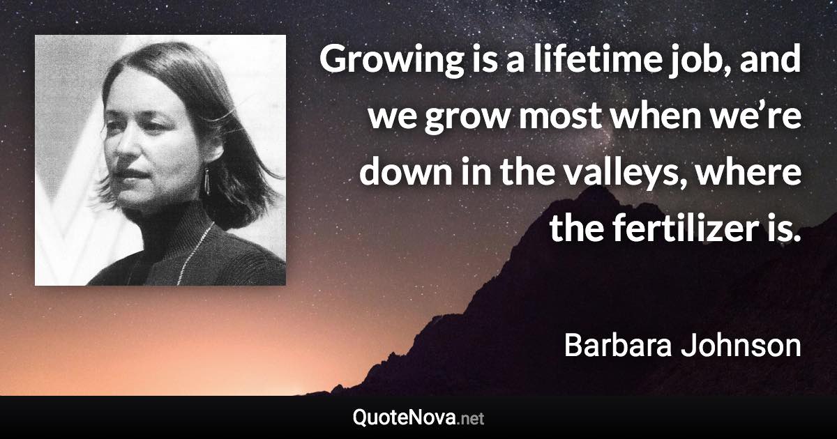 Growing is a lifetime job, and we grow most when we’re down in the valleys, where the fertilizer is. - Barbara Johnson quote