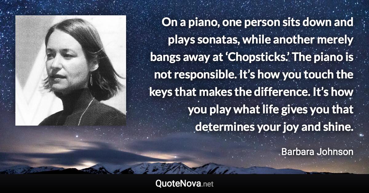 On a piano, one person sits down and plays sonatas, while another merely bangs away at ‘Chopsticks.’ The piano is not responsible. It’s how you touch the keys that makes the difference. It’s how you play what life gives you that determines your joy and shine. - Barbara Johnson quote