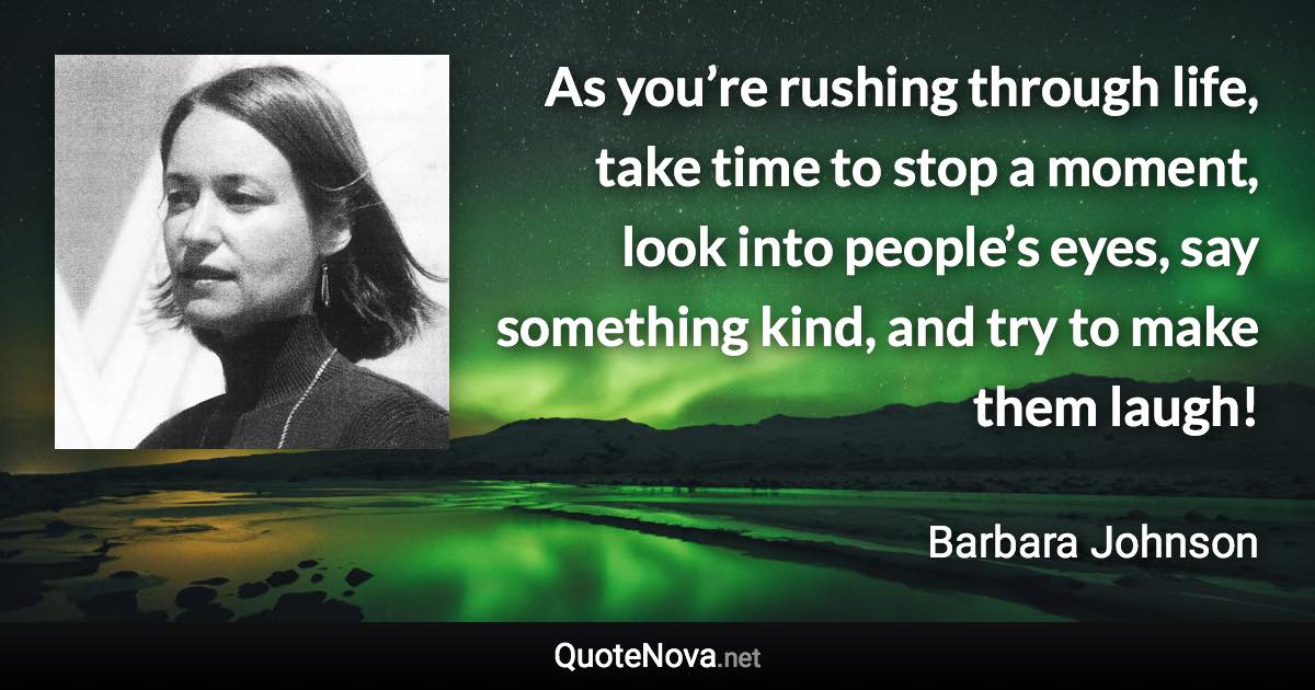 As you’re rushing through life, take time to stop a moment, look into people’s eyes, say something kind, and try to make them laugh! - Barbara Johnson quote