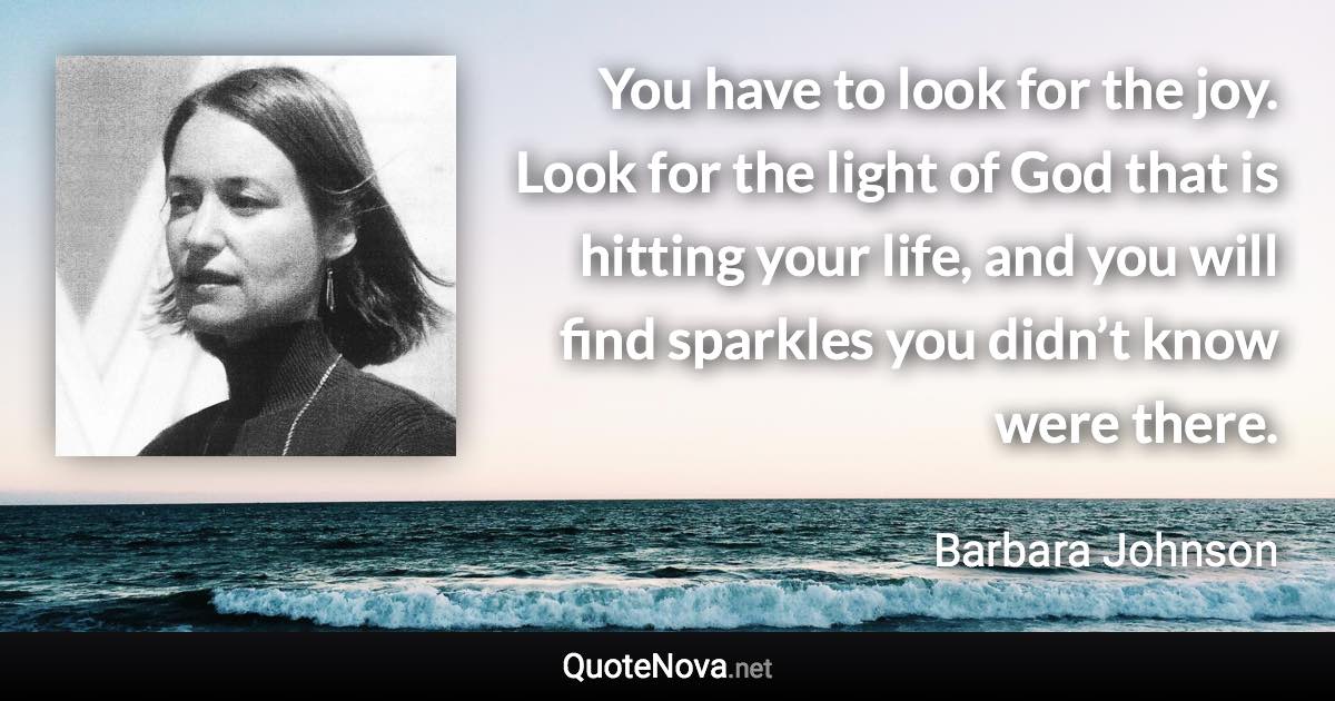 You have to look for the joy. Look for the light of God that is hitting your life, and you will find sparkles you didn’t know were there. - Barbara Johnson quote