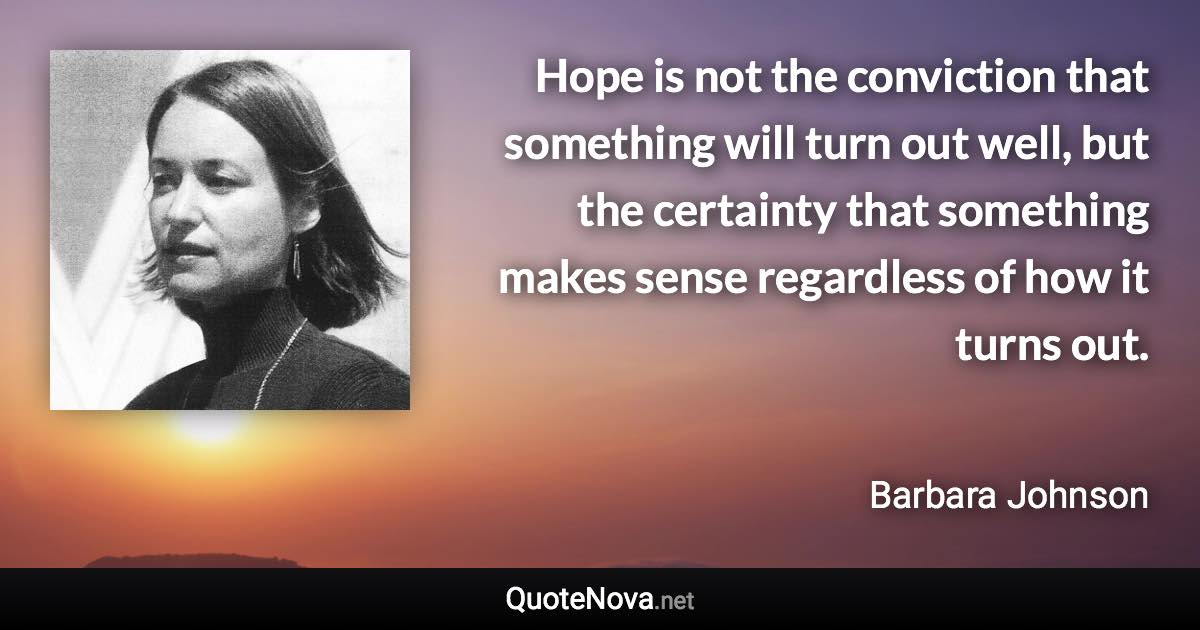 Hope is not the conviction that something will turn out well, but the certainty that something makes sense regardless of how it turns out. - Barbara Johnson quote