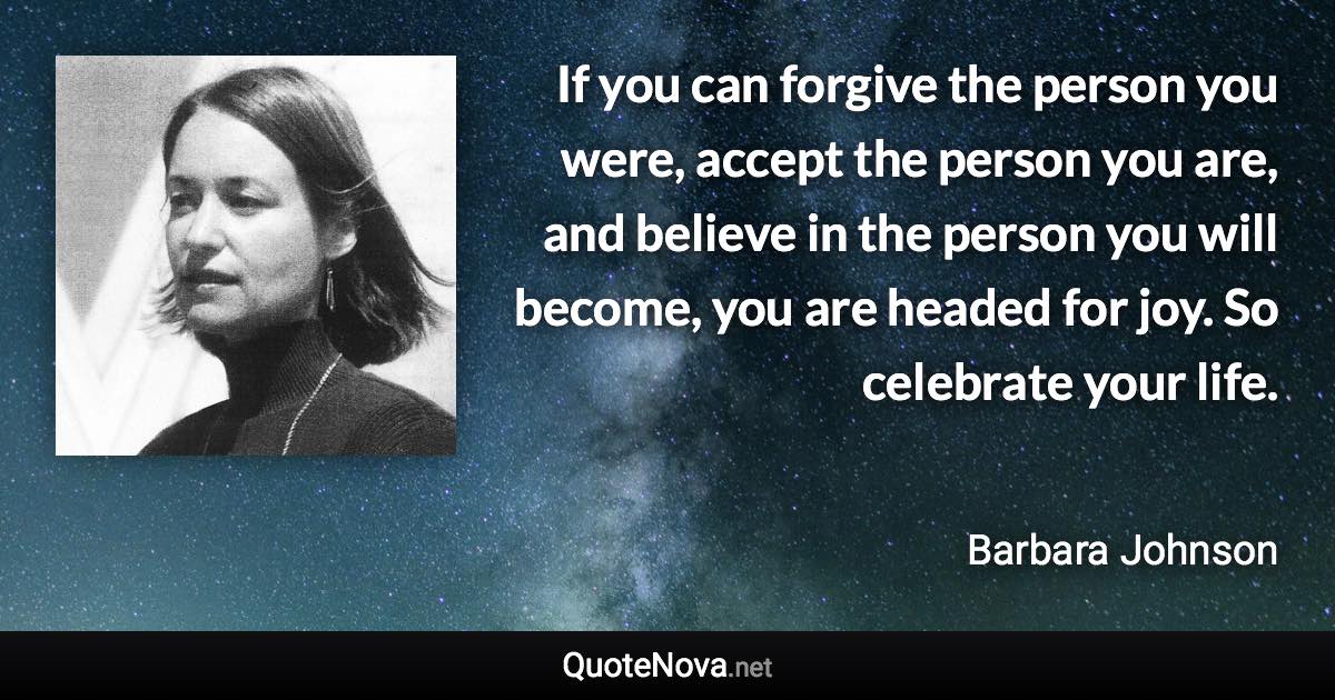 If you can forgive the person you were, accept the person you are, and believe in the person you will become, you are headed for joy. So celebrate your life. - Barbara Johnson quote