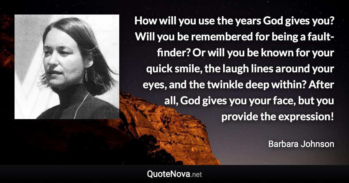 How will you use the years God gives you? Will you be remembered for being a fault-finder? Or will you be known for your quick smile, the laugh lines around your eyes, and the twinkle deep within? After all, God gives you your face, but you provide the expression! - Barbara Johnson quote