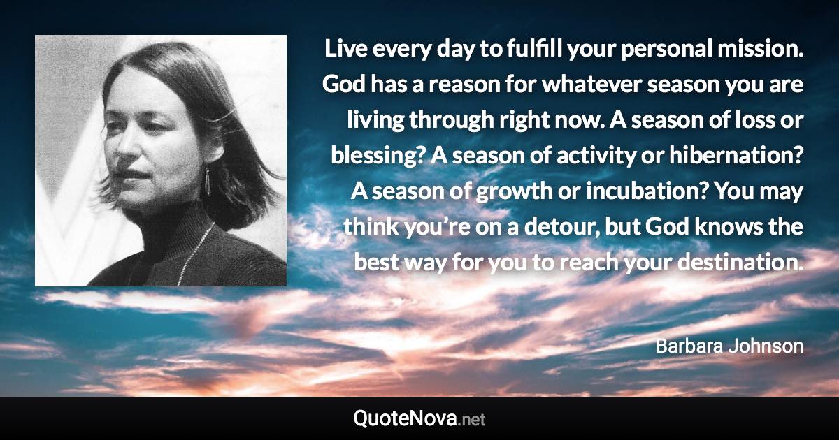 Live every day to fulfill your personal mission. God has a reason for whatever season you are living through right now. A season of loss or blessing? A season of activity or hibernation? A season of growth or incubation? You may think you’re on a detour, but God knows the best way for you to reach your destination. - Barbara Johnson quote