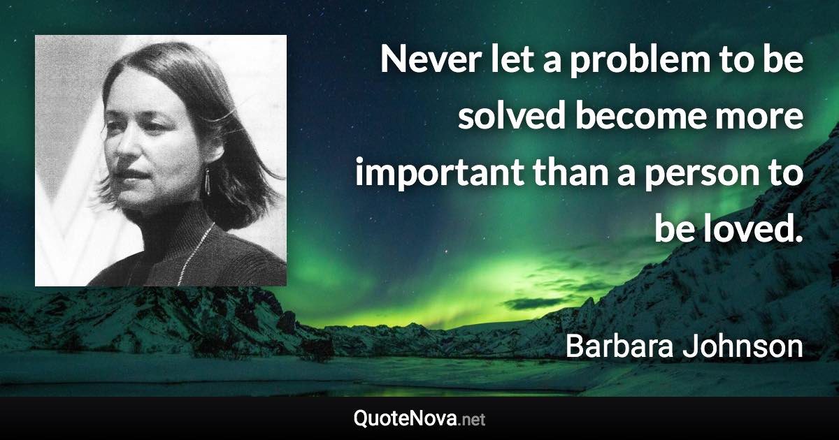 Never let a problem to be solved become more important than a person to be loved. - Barbara Johnson quote