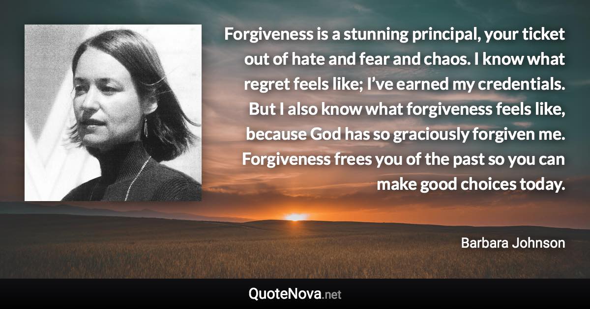 Forgiveness is a stunning principal, your ticket out of hate and fear and chaos. I know what regret feels like; I’ve earned my credentials. But I also know what forgiveness feels like, because God has so graciously forgiven me. Forgiveness frees you of the past so you can make good choices today. - Barbara Johnson quote