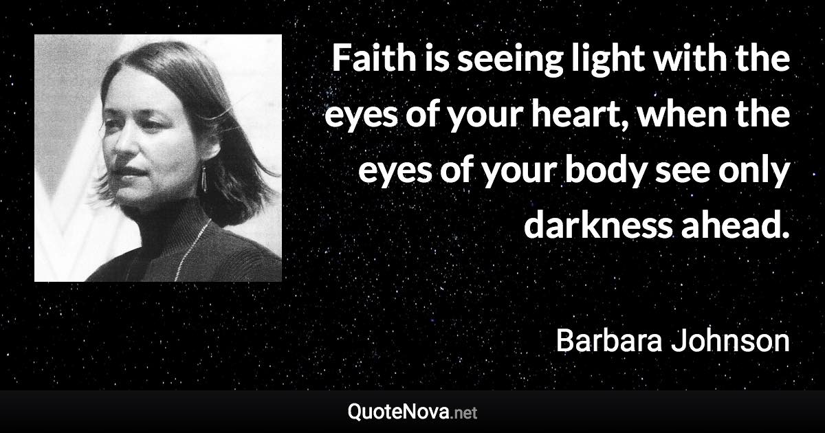 Faith is seeing light with the eyes of your heart, when the eyes of your body see only darkness ahead. - Barbara Johnson quote