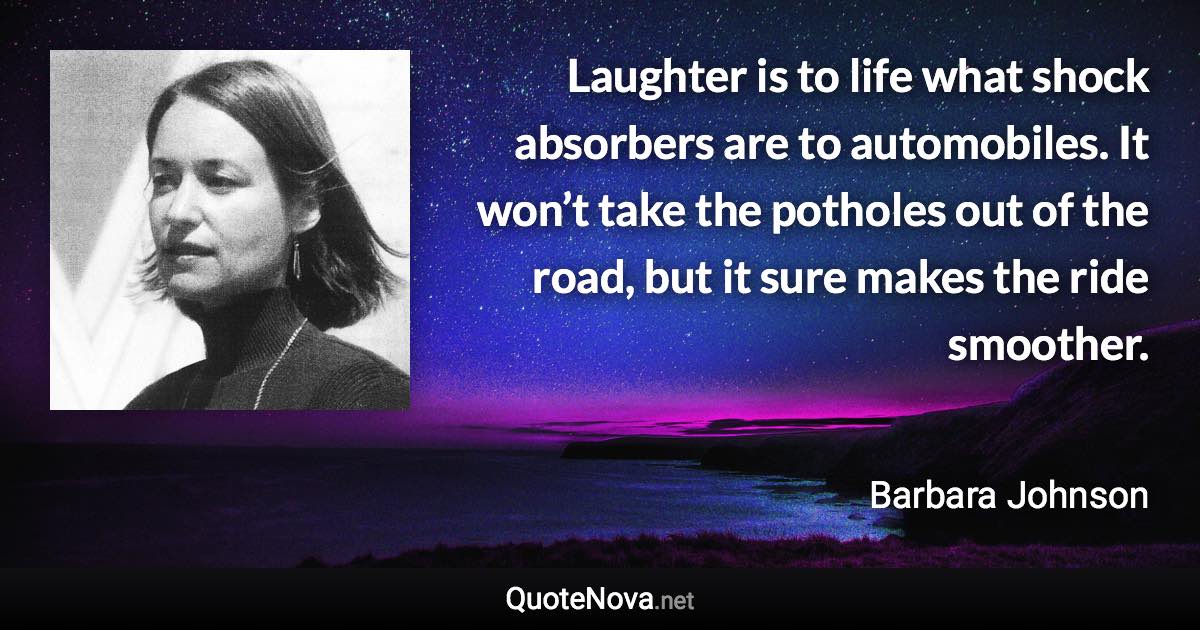 Laughter is to life what shock absorbers are to automobiles. It won’t take the potholes out of the road, but it sure makes the ride smoother. - Barbara Johnson quote