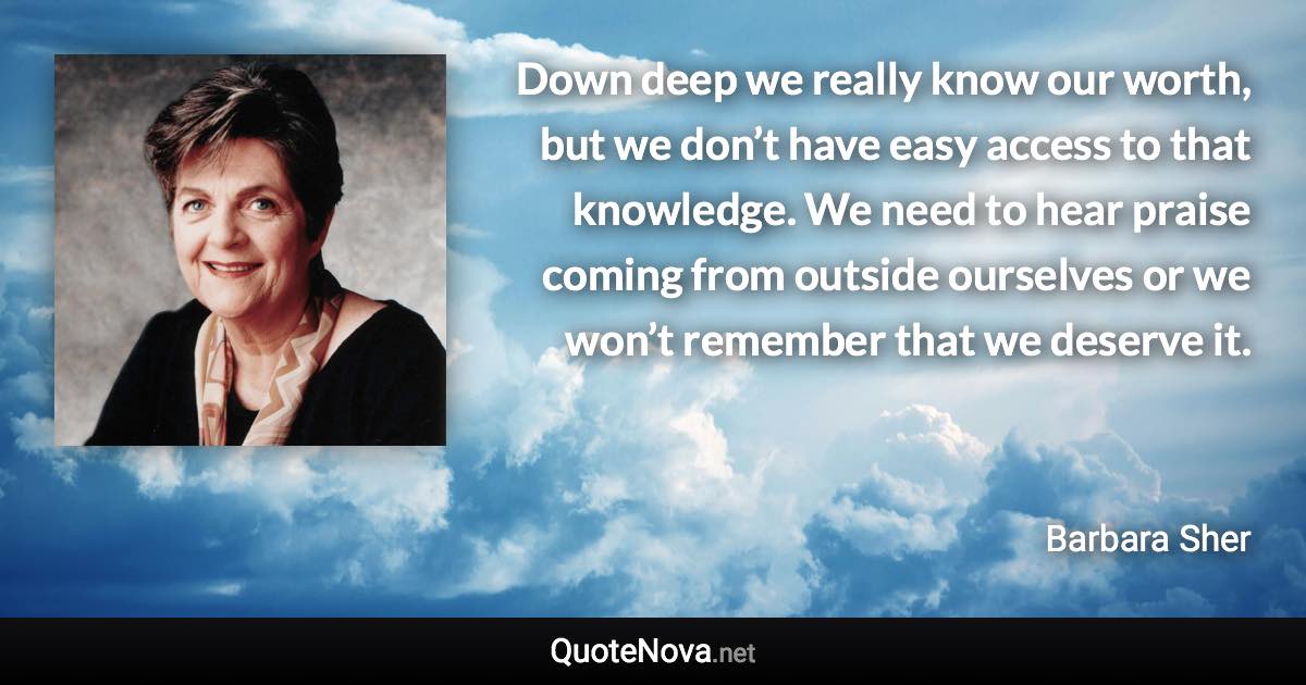 Down deep we really know our worth, but we don’t have easy access to that knowledge. We need to hear praise coming from outside ourselves or we won’t remember that we deserve it. - Barbara Sher quote