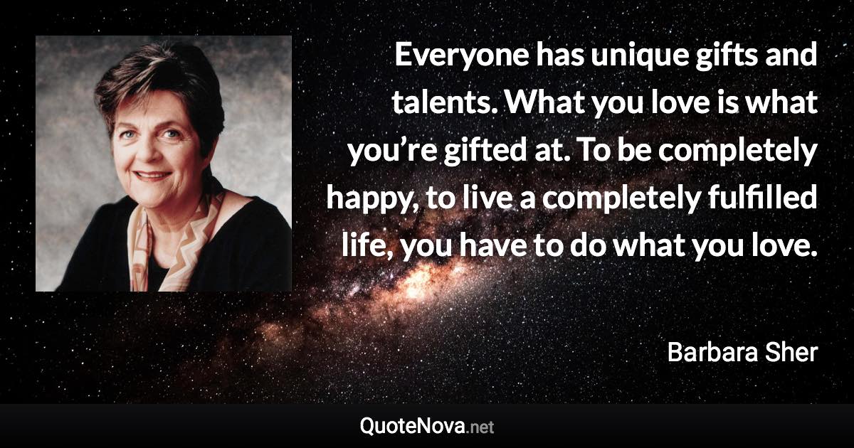 Everyone has unique gifts and talents. What you love is what you’re gifted at. To be completely happy, to live a completely fulfilled life, you have to do what you love. - Barbara Sher quote