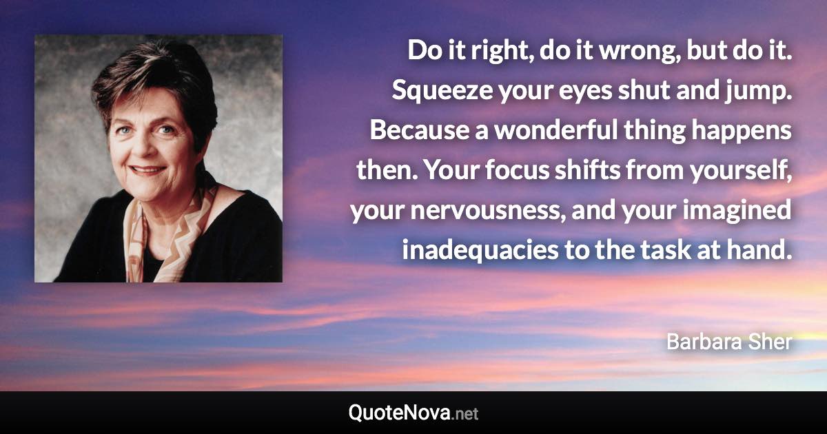 Do it right, do it wrong, but do it. Squeeze your eyes shut and jump. Because a wonderful thing happens then. Your focus shifts from yourself, your nervousness, and your imagined inadequacies to the task at hand. - Barbara Sher quote