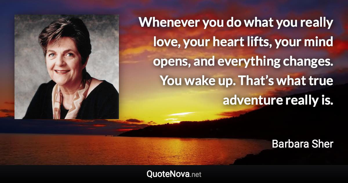 Whenever you do what you really love, your heart lifts, your mind opens, and everything changes. You wake up. That’s what true adventure really is. - Barbara Sher quote