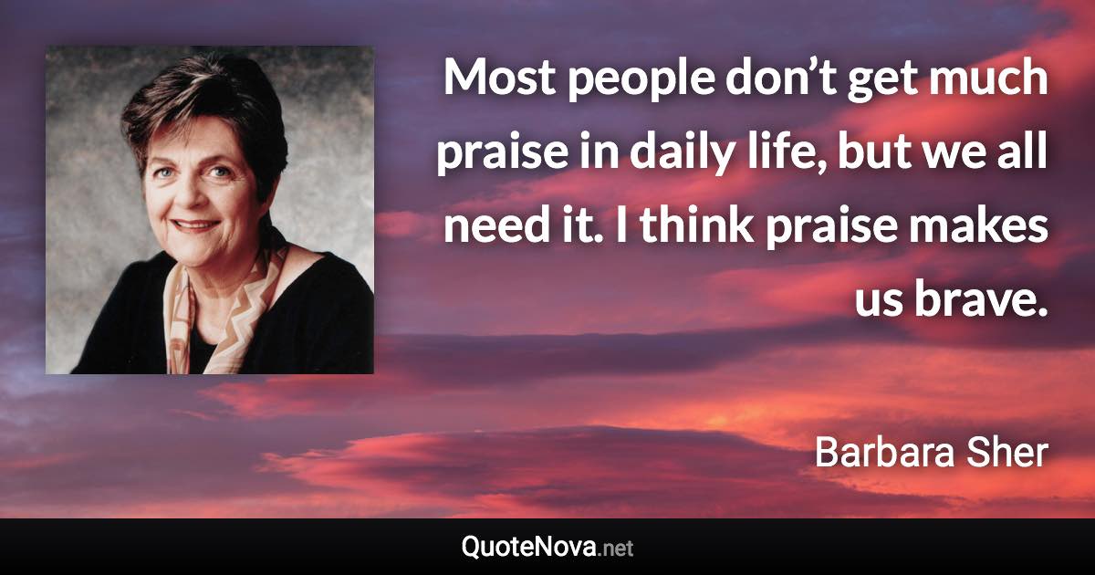 Most people don’t get much praise in daily life, but we all need it. I think praise makes us brave. - Barbara Sher quote