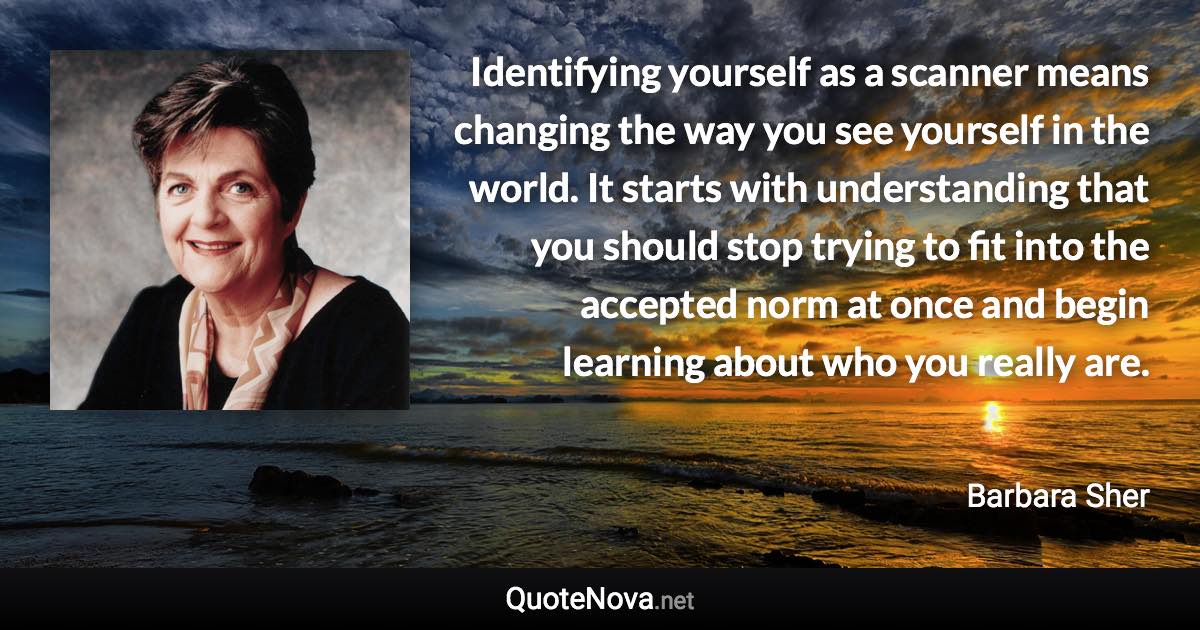 Identifying yourself as a scanner means changing the way you see yourself in the world. It starts with understanding that you should stop trying to fit into the accepted norm at once and begin learning about who you really are. - Barbara Sher quote