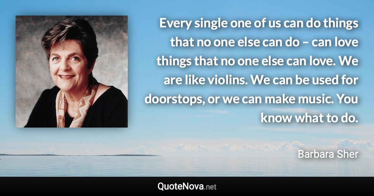 Every single one of us can do things that no one else can do – can love things that no one else can love. We are like violins. We can be used for doorstops, or we can make music. You know what to do. - Barbara Sher quote