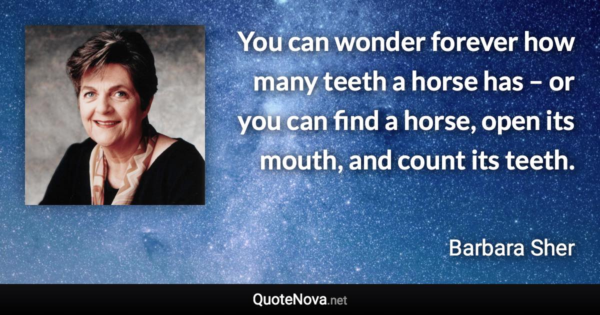 You can wonder forever how many teeth a horse has – or you can find a horse, open its mouth, and count its teeth. - Barbara Sher quote