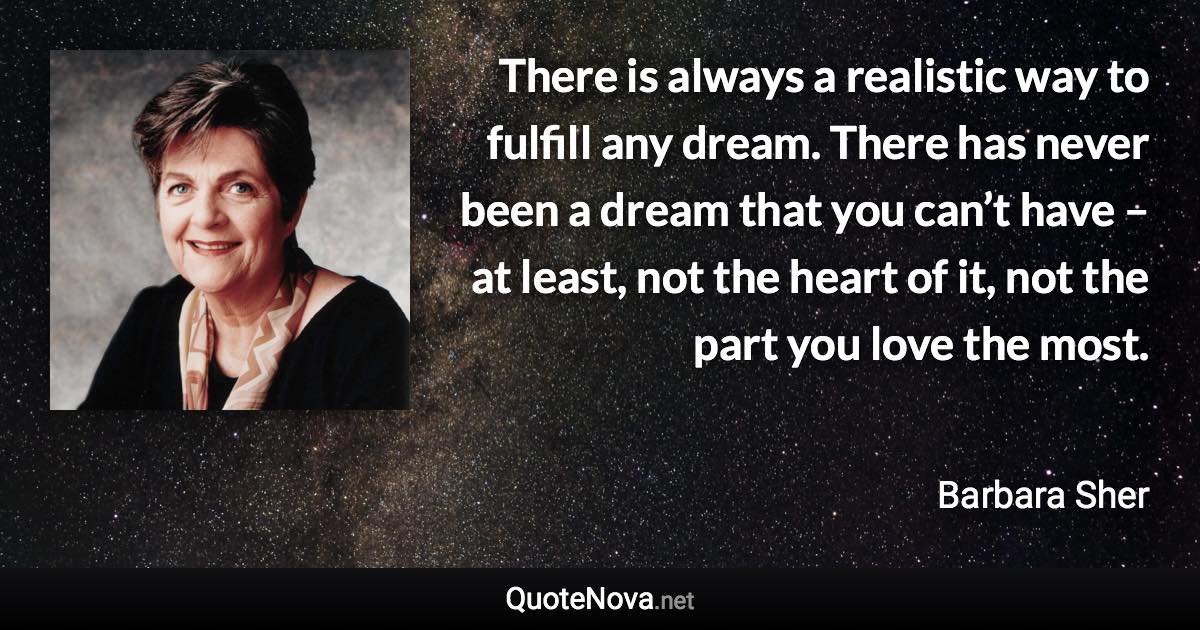 There is always a realistic way to fulfill any dream. There has never been a dream that you can’t have – at least, not the heart of it, not the part you love the most. - Barbara Sher quote