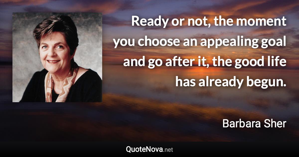 Ready or not, the moment you choose an appealing goal and go after it, the good life has already begun. - Barbara Sher quote