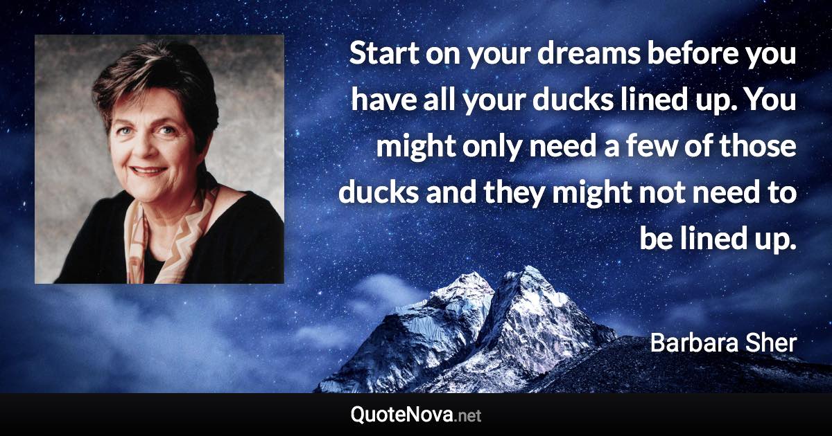 Start on your dreams before you have all your ducks lined up. You might only need a few of those ducks and they might not need to be lined up. - Barbara Sher quote
