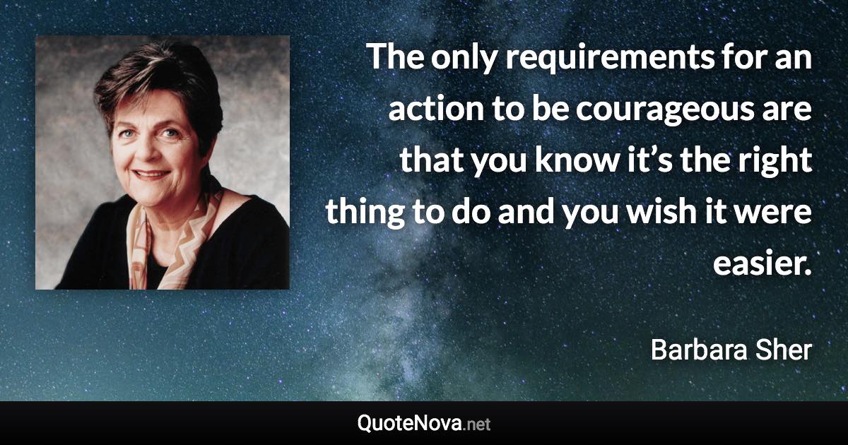 The only requirements for an action to be courageous are that you know it’s the right thing to do and you wish it were easier. - Barbara Sher quote