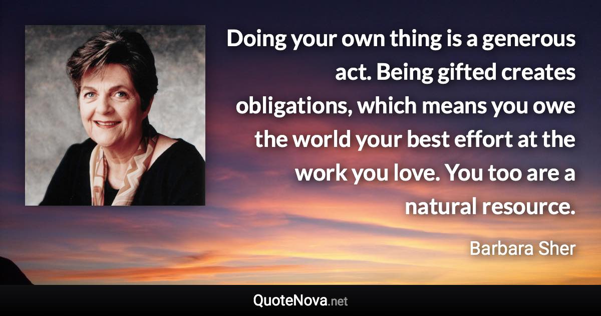 Doing your own thing is a generous act. Being gifted creates obligations, which means you owe the world your best effort at the work you love. You too are a natural resource. - Barbara Sher quote