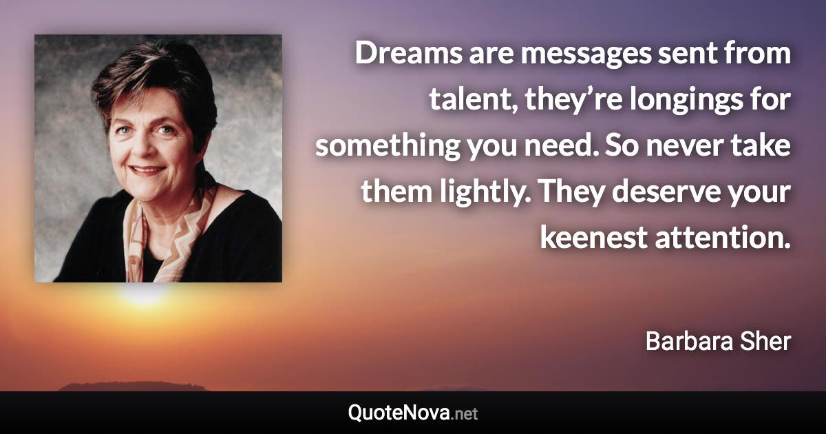 Dreams are messages sent from talent, they’re longings for something you need. So never take them lightly. They deserve your keenest attention. - Barbara Sher quote