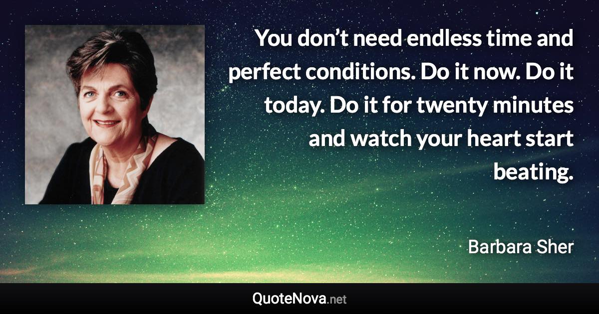 You don’t need endless time and perfect conditions. Do it now. Do it today. Do it for twenty minutes and watch your heart start beating. - Barbara Sher quote