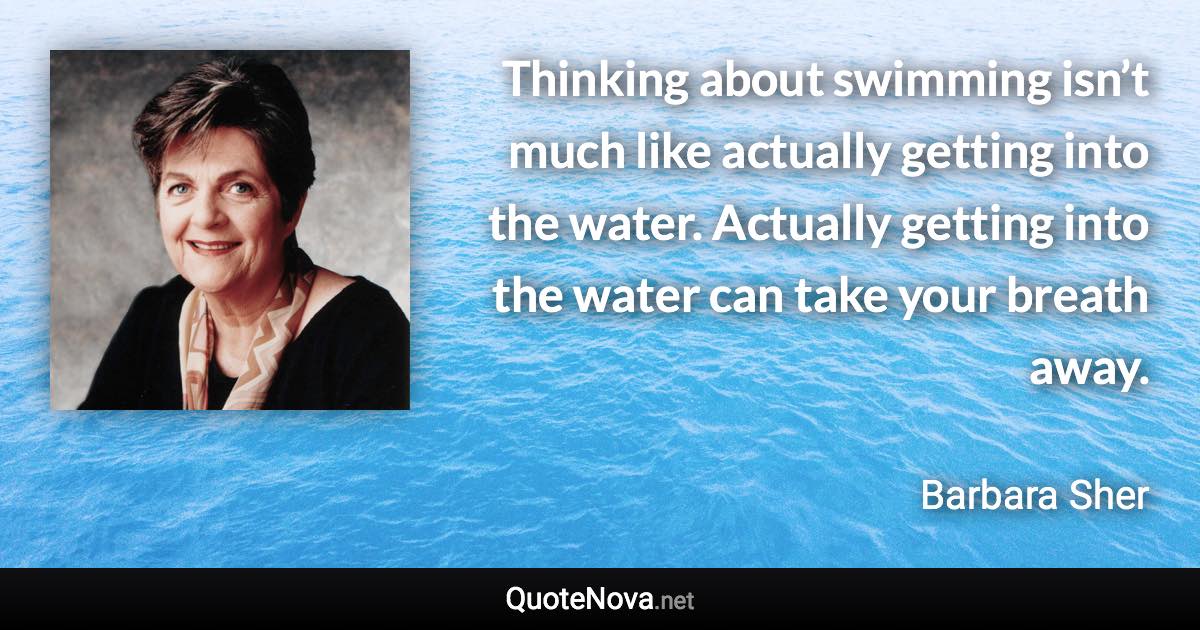 Thinking about swimming isn’t much like actually getting into the water. Actually getting into the water can take your breath away. - Barbara Sher quote