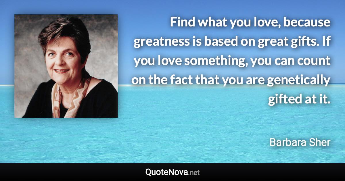 Find what you love, because greatness is based on great gifts. If you love something, you can count on the fact that you are genetically gifted at it. - Barbara Sher quote