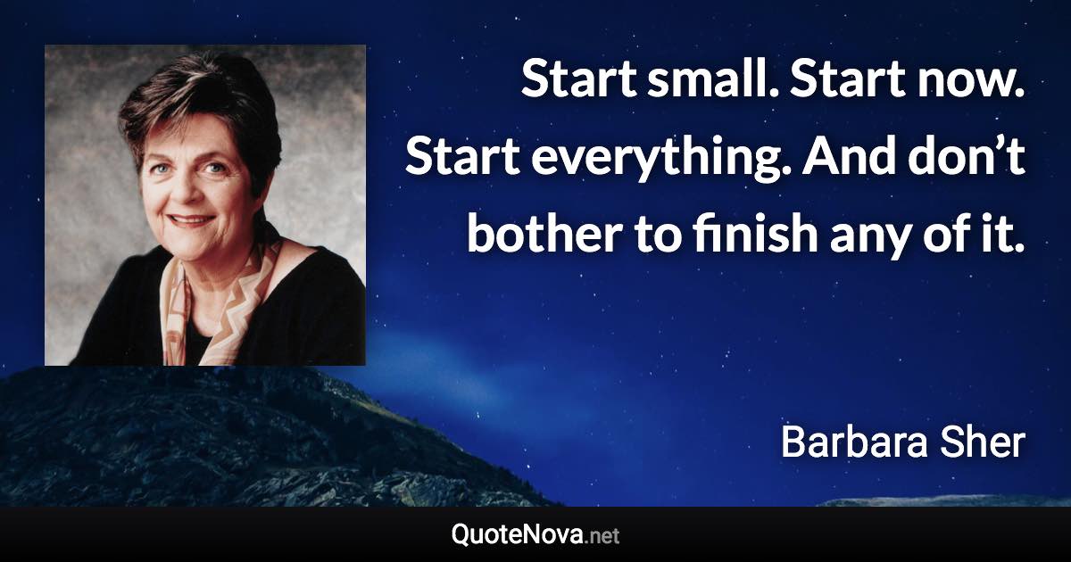 Start small. Start now. Start everything. And don’t bother to finish any of it. - Barbara Sher quote