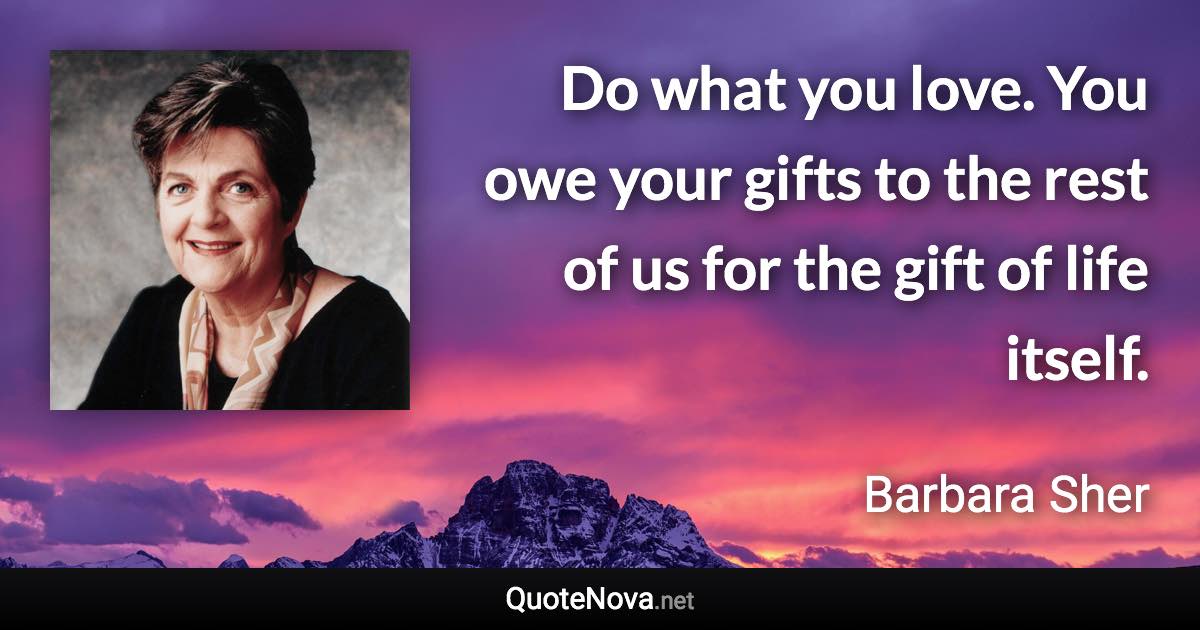 Do what you love. You owe your gifts to the rest of us for the gift of life itself. - Barbara Sher quote