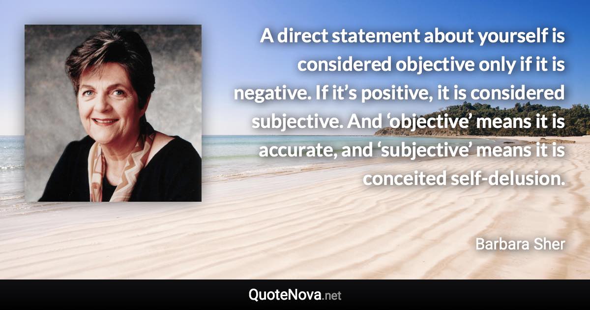 A direct statement about yourself is considered objective only if it is negative. If it’s positive, it is considered subjective. And ‘objective’ means it is accurate, and ‘subjective’ means it is conceited self-delusion. - Barbara Sher quote